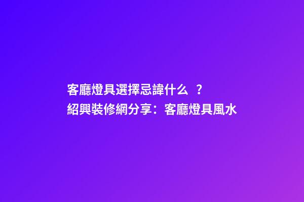 客廳燈具選擇忌諱什么？紹興裝修網分享：客廳燈具風水
